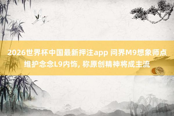 2026世界杯中国最新押注app 问界M9想象师点维护念念L9内饰， 称原创精神将成主流