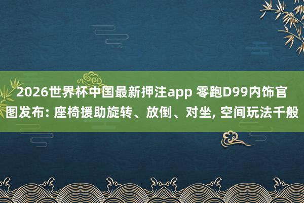 2026世界杯中国最新押注app 零跑D99内饰官图发布: 座椅援助旋转、放倒、对坐， 空间玩法千般
