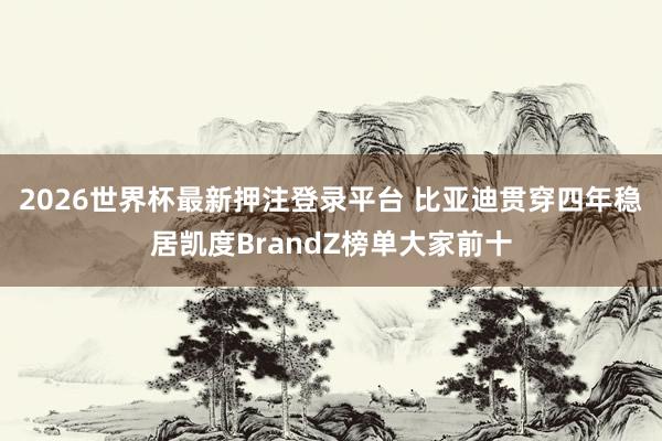 2026世界杯最新押注登录平台 比亚迪贯穿四年稳居凯度BrandZ榜单大家前十