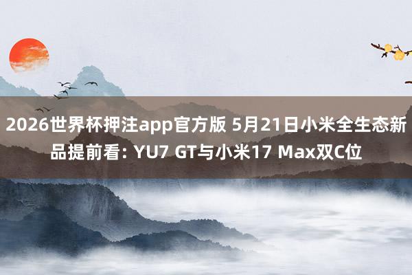 2026世界杯押注app官方版 5月21日小米全生态新品提前看: YU7 GT与小米17 Max双C位