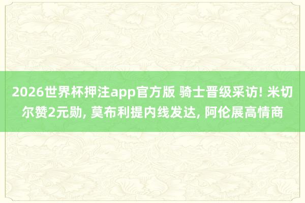 2026世界杯押注app官方版 骑士晋级采访! 米切尔赞2元勋， 莫布利提内线发达， 阿伦展高情商