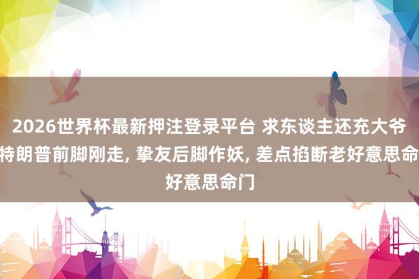 2026世界杯最新押注登录平台 求东谈主还充大爷? 特朗普前脚刚走， 挚友后脚作妖， 差点掐断老好意思命门