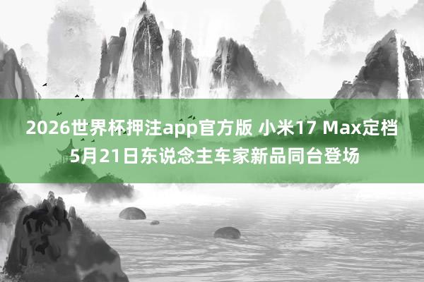 2026世界杯押注app官方版 小米17 Max定档 5月21日东说念主车家新品同台登场