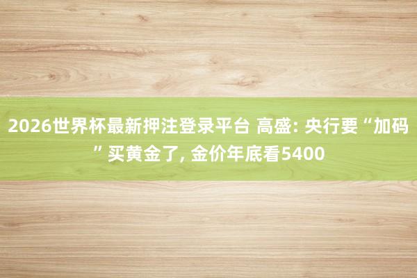 2026世界杯最新押注登录平台 高盛: 央行要“加码”买黄金了， 金价年底看5400
