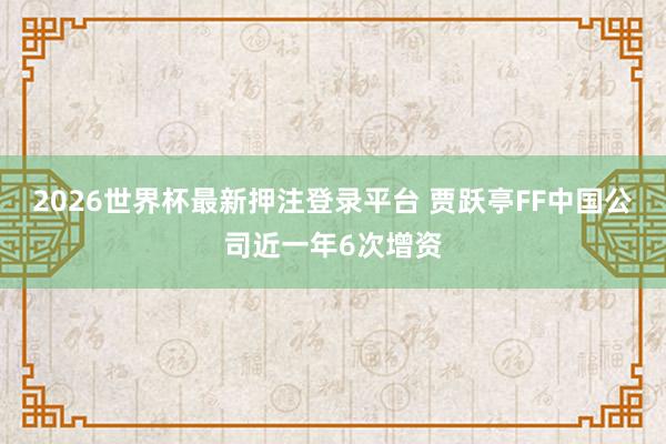 2026世界杯最新押注登录平台 贾跃亭FF中国公司近一年6次增资