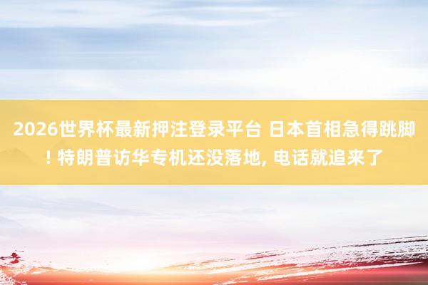 2026世界杯最新押注登录平台 日本首相急得跳脚! 特朗普访华专机还没落地， 电话就追来了