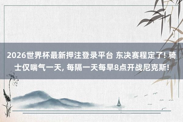 2026世界杯最新押注登录平台 东决赛程定了! 骑士仅喘气一天， 每隔一天每早8点开战尼克斯!