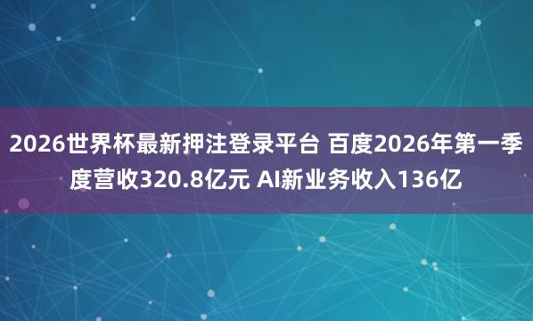 2026世界杯最新押注登录平台 百度2026年第一季度营收320.8亿元 AI新业务收入136亿