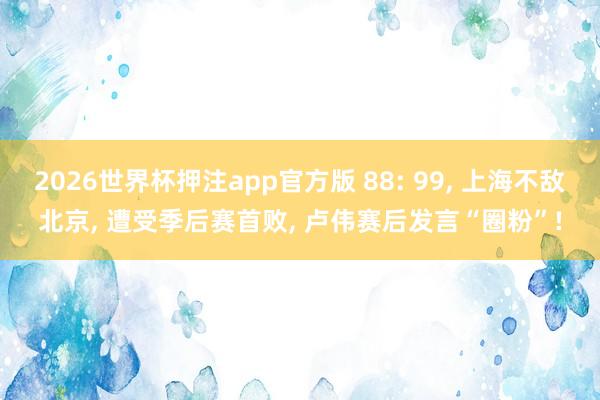2026世界杯押注app官方版 88: 99， 上海不敌北京， 遭受季后赛首败， 卢伟赛后发言“圈粉”!