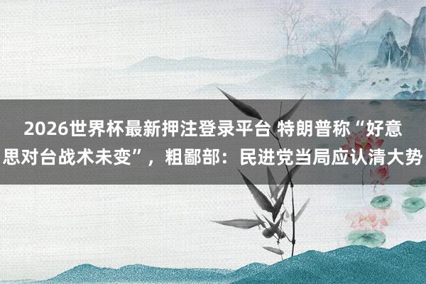2026世界杯最新押注登录平台 特朗普称“好意思对台战术未变”，粗鄙部：民进党当局应认清大势