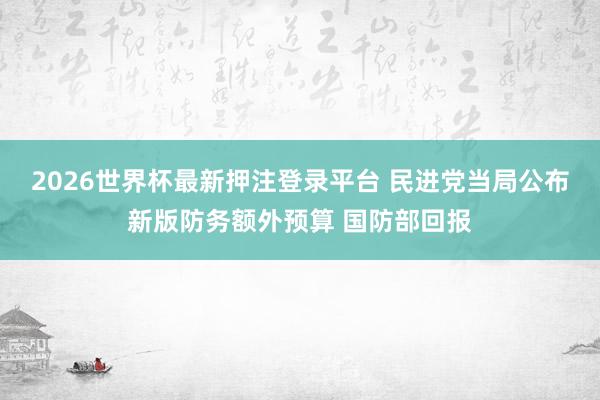 2026世界杯最新押注登录平台 民进党当局公布新版防务额外预算 国防部回报