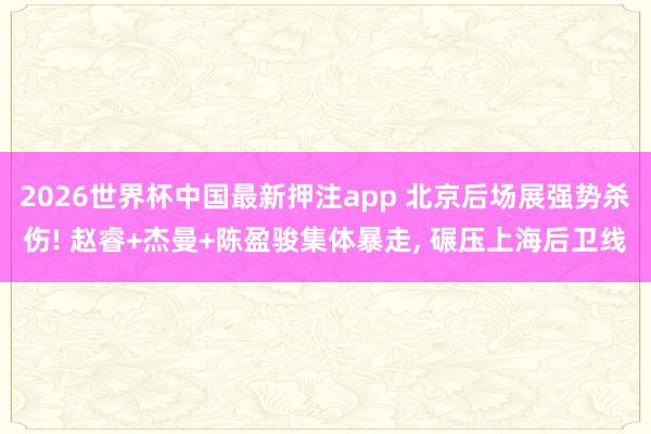2026世界杯中国最新押注app 北京后场展强势杀伤! 赵睿+杰曼+陈盈骏集体暴走， 碾压上海后卫线