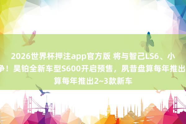 2026世界杯押注app官方版 将与智己LS6、小鹏G7等竞争！昊铂全新车型S600开启预售，夙昔盘算每年推出2~3款新车