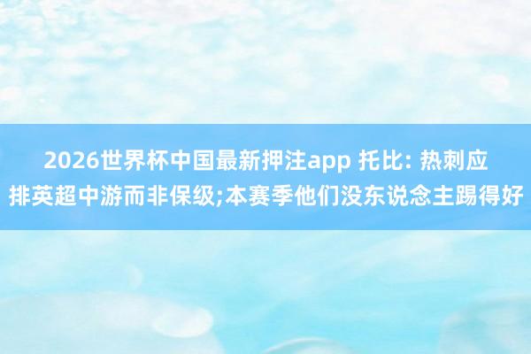 2026世界杯中国最新押注app 托比: 热刺应排英超中游而非保级;本赛季他们没东说念主踢得好