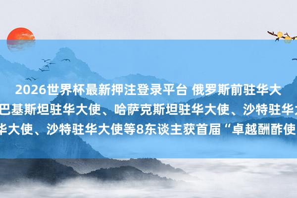 2026世界杯最新押注登录平台 俄罗斯前驻华大使、柬埔寨前驻华大使、巴基斯坦驻华大使、哈萨克斯坦驻华大使、沙特驻华大使等8东谈主获首届“卓越酬酢使臣奖章”