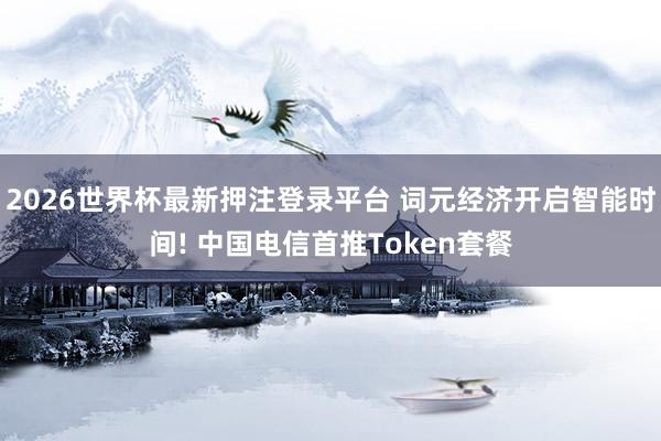 2026世界杯最新押注登录平台 词元经济开启智能时间! 中国电信首推Token套餐
