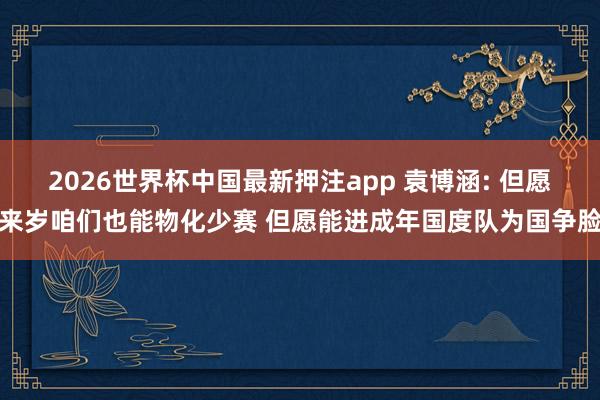 2026世界杯中国最新押注app 袁博涵: 但愿来岁咱们也能物化少赛 但愿能进成年国度队为国争脸