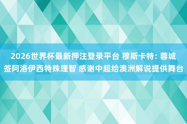 2026世界杯最新押注登录平台 穆斯卡特: 蓉城签阿洛伊西特殊理智 感谢中超给澳洲解说提供舞台