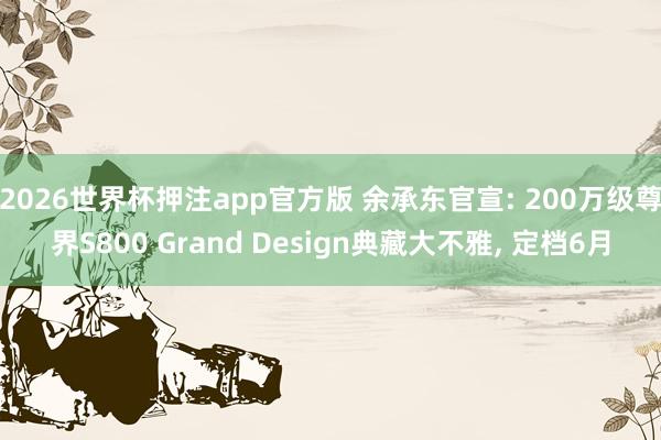 2026世界杯押注app官方版 余承东官宣: 200万级尊界S800 Grand Design典藏大不雅， 定档6月