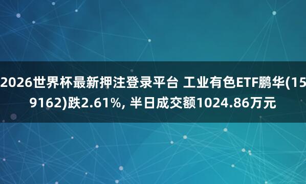 2026世界杯最新押注登录平台 工业有色ETF鹏华(159162)跌2.61%， 半日成交额1024.86万元