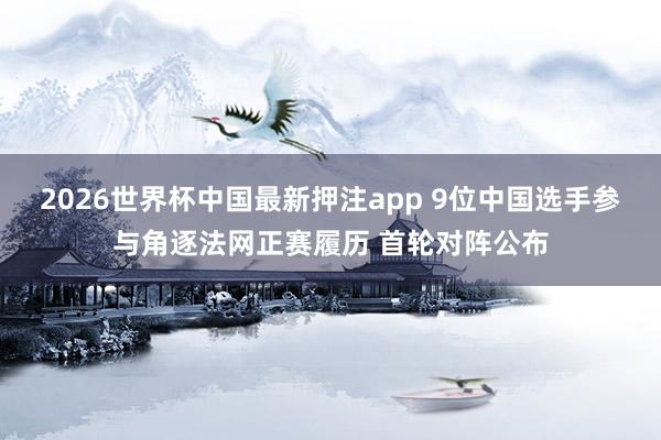 2026世界杯中国最新押注app 9位中国选手参与角逐法网正赛履历 首轮对阵公布