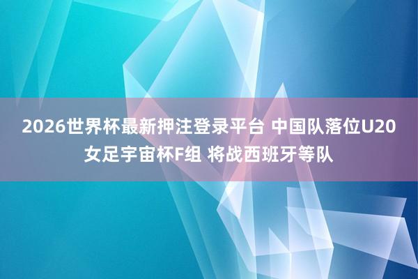 2026世界杯最新押注登录平台 中国队落位U20女足宇宙杯F组 将战西班牙等队