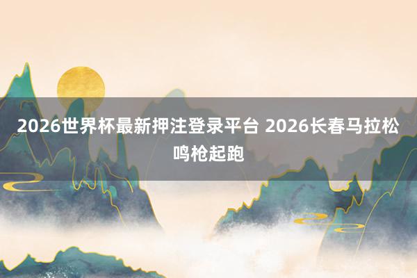 2026世界杯最新押注登录平台 2026长春马拉松鸣枪起跑