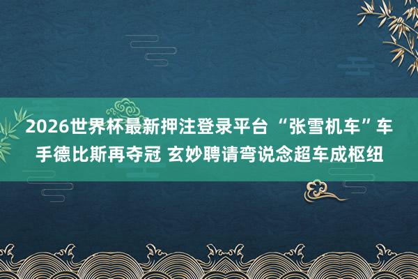2026世界杯最新押注登录平台 “张雪机车”车手德比斯再夺冠 玄妙聘请弯说念超车成枢纽