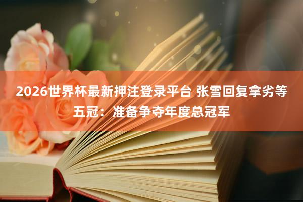 2026世界杯最新押注登录平台 张雪回复拿劣等五冠：准备争夺年度总冠军