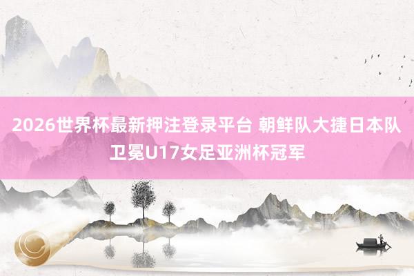 2026世界杯最新押注登录平台 朝鲜队大捷日本队卫冕U17女足亚洲杯冠军