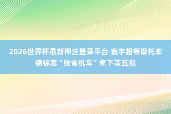 2026世界杯最新押注登录平台 寰宇超等摩托车锦标赛“张雪机车”拿下等五冠