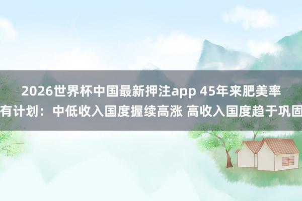 2026世界杯中国最新押注app 45年来肥美率有计划：中低收入国度握续高涨 高收入国度趋于巩固