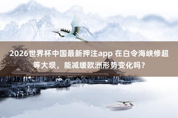 2026世界杯中国最新押注app 在白令海峡修超等大坝，能减缓欧洲形势变化吗？
