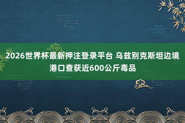2026世界杯最新押注登录平台 乌兹别克斯坦边境港口查获近600公斤毒品