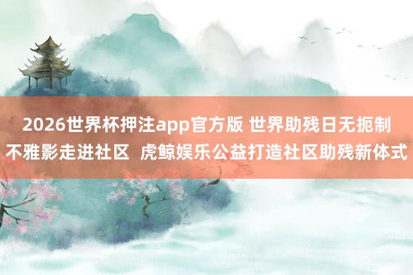 2026世界杯押注app官方版 世界助残日无扼制不雅影走进社区  虎鲸娱乐公益打造社区助残新体式