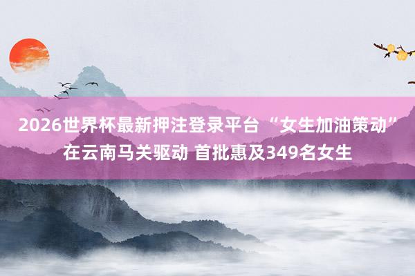 2026世界杯最新押注登录平台 “女生加油策动”在云南马关驱动 首批惠及349名女生