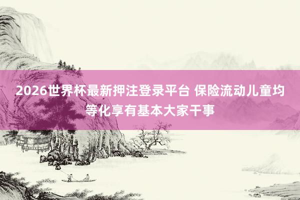 2026世界杯最新押注登录平台 保险流动儿童均等化享有基本大家干事