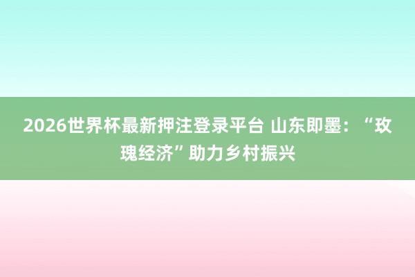 2026世界杯最新押注登录平台 山东即墨：“玫瑰经济”助力乡村振兴