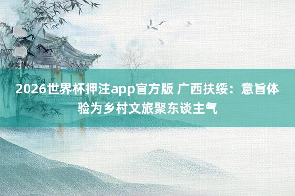 2026世界杯押注app官方版 广西扶绥：意旨体验为乡村文旅聚东谈主气