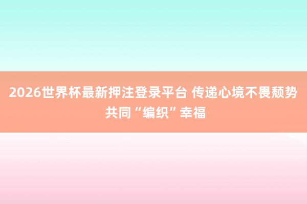2026世界杯最新押注登录平台 传递心境不畏颓势 共同“编织”幸福