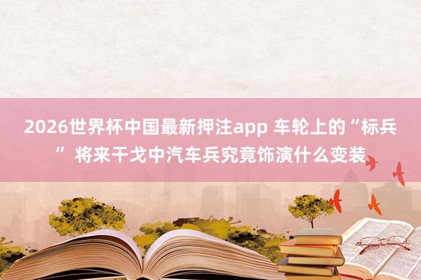 2026世界杯中国最新押注app 车轮上的“标兵” 将来干戈中汽车兵究竟饰演什么变装