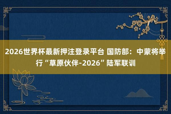 2026世界杯最新押注登录平台 国防部：中蒙将举行“草原伙伴-2026”陆军联训