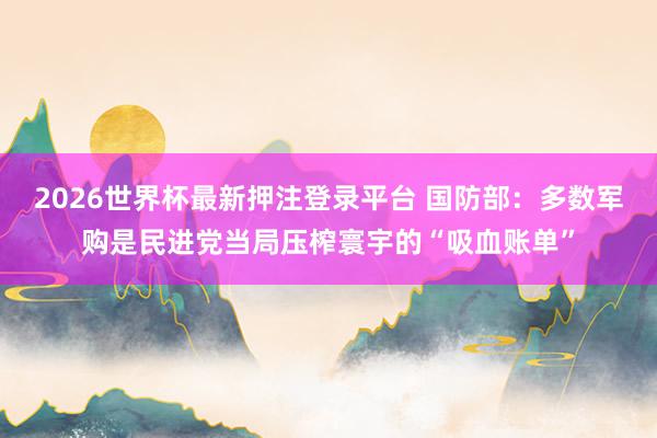 2026世界杯最新押注登录平台 国防部：多数军购是民进党当局压榨寰宇的“吸血账单”
