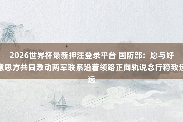 2026世界杯最新押注登录平台 国防部：愿与好意思方共同激动两军联系沿着领路正向轨说念行稳致远
