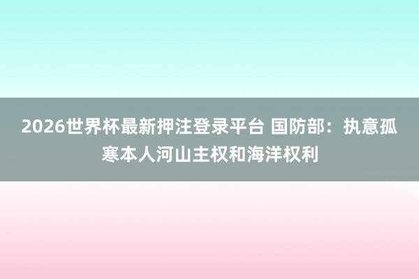 2026世界杯最新押注登录平台 国防部：执意孤寒本人河山主权和海洋权利