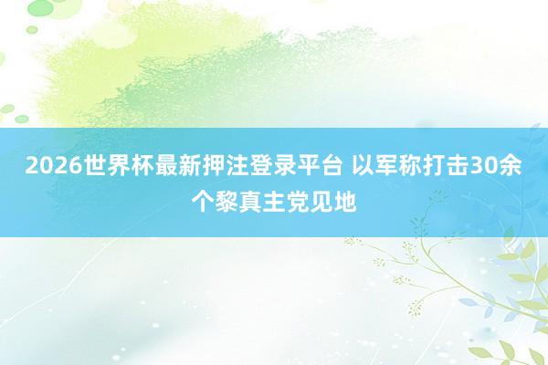 2026世界杯最新押注登录平台 以军称打击30余个黎真主党见地