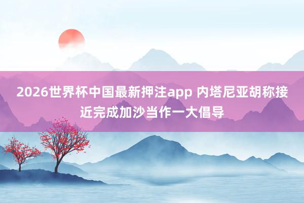 2026世界杯中国最新押注app 内塔尼亚胡称接近完成加沙当作一大倡导