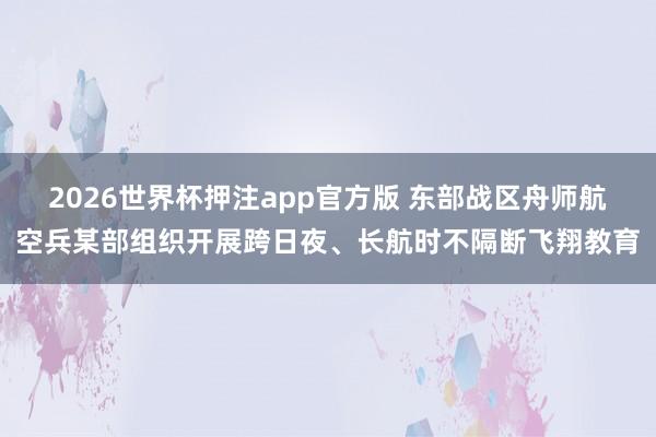 2026世界杯押注app官方版 东部战区舟师航空兵某部组织开展跨日夜、长航时不隔断飞翔教育