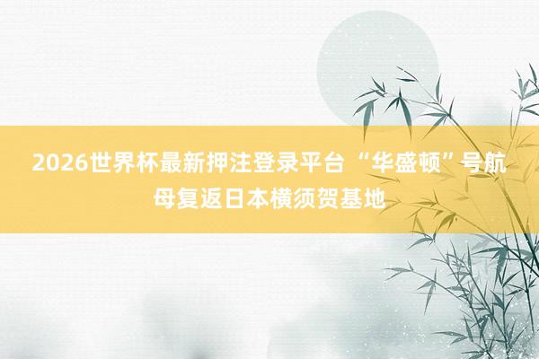 2026世界杯最新押注登录平台 “华盛顿”号航母复返日本横须贺基地