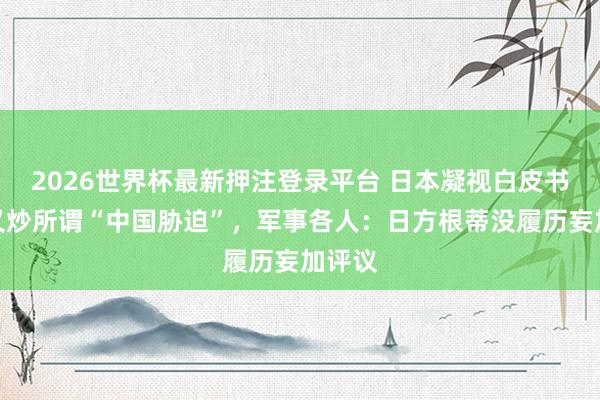 2026世界杯最新押注登录平台 日本凝视白皮书草案又炒所谓“中国胁迫”，军事各人：日方根蒂没履历妄加评议